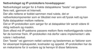 Nettverkslaget og IP-protokollens hovedoppgaver:
Nettverkslaget sørger for å frakte datapakkene “beste” vei gjennom
flere nett, gjennom et Internett.
Der alle nettene er koblet sammen med rutete, det er
nettverkskomponenter som er tilkoblet mer enn ett fysisk nett og kan
flytte datapakker mellom nettene.
Det er IP-protokollen som sørger for at datapakker blir sendt videre til
riktig nettverk og maskin.
Som oftest må IP-pakkene passere mellom flere mellomliggende rutere
før de kommer frem. IP-protokollen må derfor være implementert i alle
rutere i nettverket.
Den “beste” vei gjennom nettet varierer og bestemmes av faktorer som
for eksempel linjekapasitet, kostnader og oppetid. IP-protokollen har da
en mekanisme for å vurdere og ta hensyn til disse faktorene.
 