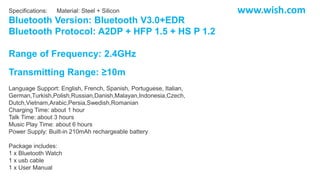 Specifications: Material: Steel + Silicon
Bluetooth Version: Bluetooth V3.0+EDR
Bluetooth Protocol: A2DP + HFP 1.5 + HS P 1.2
Range of Frequency: 2.4GHz
Transmitting Range: ≥10m
Language Support: English, French, Spanish, Portuguese, Italian,
German,Turkish,Polish,Russian,Danish,Malayan,Indonesia,Czech,
Dutch,Vietnam,Arabic,Persia,Swedish,Romanian
Charging Time: about 1 hour
Talk Time: about 3 hours
Music Play Time: about 6 hours
Power Supply: Built-in 210mAh rechargeable battery
Package includes:
1 x Bluetooth Watch
1 x usb cable
1 x User Manual
www.wish.com
 