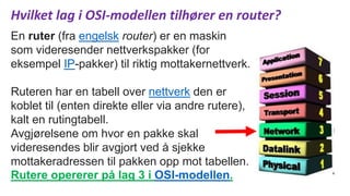 Hvilket lag i OSI-modellen tilhører en router?
En ruter (fra engelsk router) er en maskin
som videresender nettverkspakker (for
eksempel IP-pakker) til riktig mottakernettverk.
Ruteren har en tabell over nettverk den er
koblet til (enten direkte eller via andre rutere),
kalt en rutingtabell.
Avgjørelsene om hvor en pakke skal
videresendes blir avgjort ved å sjekke
mottakeradressen til pakken opp mot tabellen.
Rutere opererer på lag 3 i OSI-modellen.
 