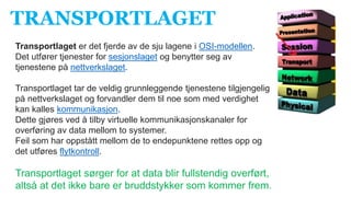 TRANSPORTLAGET
Transportlaget er det fjerde av de sju lagene i OSI-modellen.
Det utfører tjenester for sesjonslaget og benytter seg av
tjenestene på nettverkslaget.
Transportlaget tar de veldig grunnleggende tjenestene tilgjengelig
på nettverkslaget og forvandler dem til noe som med verdighet
kan kalles kommunikasjon.
Dette gjøres ved å tilby virtuelle kommunikasjonskanaler for
overføring av data mellom to systemer.
Feil som har oppstått mellom de to endepunktene rettes opp og
det utføres flytkontroll.
Transportlaget sørger for at data blir fullstendig overført,
altså at det ikke bare er bruddstykker som kommer frem.
 