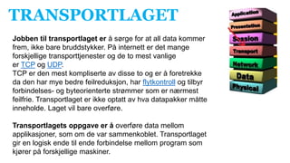 TRANSPORTLAGET
Jobben til transportlaget er å sørge for at all data kommer
frem, ikke bare bruddstykker. På internett er det mange
forskjellige transporttjenester og de to mest vanlige
er TCP og UDP.
TCP er den mest kompliserte av disse to og er å foretrekke
da den har mye bedre feilreduksjon, har flytkontroll og tilbyr
forbindelses- og byteorienterte strømmer som er nærmest
feilfrie. Transportlaget er ikke optatt av hva datapakker måtte
inneholde. Laget vil bare overføre.
Transportlagets oppgave er å overføre data mellom
applikasjoner, som om de var sammenkoblet. Transportlaget
gir en logisk ende til ende forbindelse mellom program som
kjører på forskjellige maskiner.
 