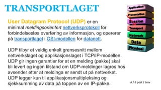 TRANSPORTLAGET
User Datagram Protocol (UDP) er en
minimal meldingsorientert nettverksprotokoll for
forbindelsesløs overføring av informasjon, og opererer
på transportlaget i OSI-modellen for datanett.
UDP tilbyr et veldig enkelt grensesnitt mellom
nettverkslaget og applikasjonslaget i TCP/IP-modellen.
UDP gir ingen garantier for at en melding (pakke) skal
bli levert og ingen tilstand om UDP-meldinger lagres hos
avsender etter at meldinga er sendt ut på nettverket.
UDP legger kun til applikasjonsmultipleksing og
sjekksumming av data på toppen av en IP-pakke. A / B post / brev
 