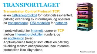 TRANSPORTLAGET
Transmission Control Protocol (TCP)
er en nettverksprotokoll for forbindelsesorientert,
pålitelig overføring av informasjon, og opererer
på transportlaget i OSI-modellen for datanett.
I protokollsettet for Internett, opererer TCP
mellom Internett-protokollen (under), og
en applikasjon (over).
Applikasjonene trenger som oftest en pålitelig
tilkobling mellom endepunktene, noe Internett-
protokollen ikke tilbyr alene. Rekommandert post
 