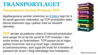 TRANSPORTLAGET
Transmission Control Protocol (TCP)
Applikasjonene sender strømmer av 8-biters tegn for å
bli sendt gjennom nettverket, og TCP-protokollen deler
denne strømmen opp i pakker med en bestemt
størrelse.
TCP sender så pakkene videre til Internett-protokollen
som sørger for at de blir sendt til TCP-modulen i den
andre enden av forbindelsen. TCP passer på at ingen
pakker forsvinner ved å gi hvert tegn i strømmen
et sekvensnummer, som også blir brukt for å forsikre at
pakkene blir levert i riktig rekkefølge hos mottakeren.
Rekommandert post
 