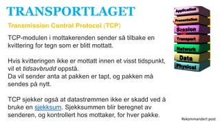 TRANSPORTLAGET
Transmission Control Protocol (TCP)
TCP-modulen i mottakerenden sender så tilbake en
kvittering for tegn som er blitt mottatt.
Hvis kvitteringen ikke er mottatt innen et visst tidspunkt,
vil et tidsavbrudd oppstå.
Da vil sender anta at pakken er tapt, og pakken må
sendes på nytt.
TCP sjekker også at datastrømmen ikke er skadd ved å
bruke en sjekksum. Sjekksummen blir beregnet av
senderen, og kontrollert hos mottaker, for hver pakke.
Rekommandert post
 