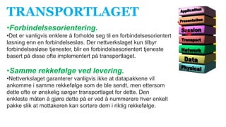 TRANSPORTLAGET
•Forbindelsesorientering.
•Det er vanligvis enklere å forholde seg til en forbindelsesorientert
løsning enn en forbindelsesløs. Der nettverkslaget kun tilbyr
forbindelsesløse tjenester, blir en forbindelsesorientert tjeneste
basert på disse ofte implementert på transportlaget.
•Samme rekkefølge ved levering.
•Nettverkslaget garanterer vanligvis ikke at datapakkene vil
ankomme i samme rekkefølge som de ble sendt, men ettersom
dette ofte er ønskelig sørger transportlaget for dette. Den
enkleste måten å gjøre dette på er ved å nummerere hver enkelt
pakke slik at mottakeren kan sortere dem i riktig rekkefølge.
 