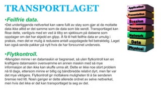 TRANSPORTLAGET
•Feilfrie data.
•Det underliggende nettverket kan være fullt av støy som gjør at de mottatte
data ikke alltid er det samme som de data som ble sendt. Transportlaget kan
fikse dette, vanligvis med en ved å tilby en sjekksum på dataene som
oppdager om det har skjedd en glipp. Å få til helt feilfrie data er umulig i
praksis, men det er mulig å redusere antall uoppdagede feil betraktelig. Laget
kan også sende pakker på nytt hvis de har forsvunnet underveis.
•Flytkontroll.
•Mengden minne i en datamaskin er begrenset, så uten flytkontroll kan en
kraftigere datamaskin oversvømme en annen maskin med så mye
informasjon at den ikke kan skuffe unna alt. Dette er ikke noe stort problem
nå til dags, ettersom minne er billig og båndbredde relativt dyrt, men før var
det mye viktigere. Flytkontroll gir mottakere muligheten til å be senderen
bremse ned litt. Noen ganger er dette allerede ordnet av selve nettverket,
men hvis det ikke er det kan transportlaget ta seg av det.
 