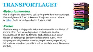 TRANSPORTLAGET
•Byteorienterering.
•For å slippe å ta seg av ting pakke-for-pakke kan transportlaget
tilby muligheten til å se på kommunikasjonen som en strøm
av bytes. Dette er vanligvis bedre å jobbe med.
•Porter.
•Porter er en grunnleggende måte å adressere flere entiteter på
samme sted. Den første linjen i en postadresse kan for
eksempel ses på som en form for port ettersom den skiller
mellom de forskjellige beboerne i det samme huset. Hvert
dataprogram vil lytte etter informasjon på sine egne porter, og
det er derfor man kan kjøre flere nettverksrelaterte applikasjoner
samtidig.
 