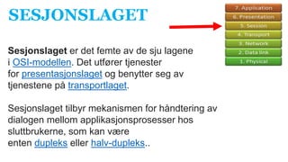 Sesjonslaget er det femte av de sju lagene
i OSI-modellen. Det utfører tjenester
for presentasjonslaget og benytter seg av
tjenestene på transportlaget.
Sesjonslaget tilbyr mekanismen for håndtering av
dialogen mellom applikasjonsprosesser hos
sluttbrukerne, som kan være
enten dupleks eller halv-dupleks..
SESJONSLAGET
 