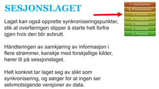 Laget kan også opprette synkroniseringspunkter,
slik at overføringen slipper å starte helt forfra
igjen hvis den blir avbrutt.
Håndteringen av samkjøring av informasjon i
flere strømmer, kanskje med forskjellige kilder,
hører til på sessjonslaget.
Helt konkret tar laget seg av slikt som
synkronisering, og sørger for at ingen ser
selvmotsigende versjoner av data.
SESJONSLAGET
 