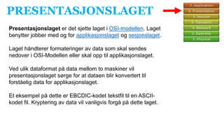 PRESENTASJONSLAGET
Presentasjonslaget er det sjette laget i OSI-modellen. Laget
benytter jobber med og for applikasjonslaget og sesjonslaget.
Laget håndterer formateringer av data som skal sendes
nedover i OSI-Modellen eller skal opp til applikasjonslaget.
Ved ulik dataformat på data mellom to maskiner vil
presentasjonslaget sørge for at dataen blir konvertert til
forståelig data for applikasjonslaget.
Et eksempel på dette er EBCDIC-kodet tekstfil til en ASCII-
kodet fil. Kryptering av data vil vanligvis forgå på dette laget.
 
