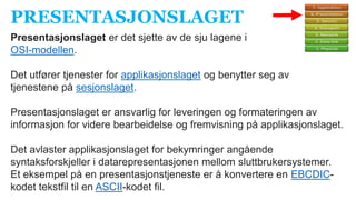 PRESENTASJONSLAGET
Presentasjonslaget er det sjette av de sju lagene i
OSI-modellen.
Det utfører tjenester for applikasjonslaget og benytter seg av
tjenestene på sesjonslaget.
Presentasjonslaget er ansvarlig for leveringen og formateringen av
informasjon for videre bearbeidelse og fremvisning på applikasjonslaget.
Det avlaster applikasjonslaget for bekymringer angående
syntaksforskjeller i datarepresentasjonen mellom sluttbrukersystemer.
Et eksempel på en presentasjonstjeneste er å konvertere en EBCDIC-
kodet tekstfil til en ASCII-kodet fil.
 