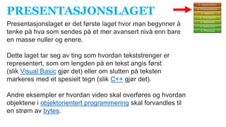 PRESENTASJONSLAGET
Presentasjonslaget er det første laget hvor man begynner å
tenke på hva som sendes på et mer avansert nivå enn bare
en masse nuller og enere.
Dette laget tar seg av ting som hvordan tekststrenger er
representert, som om lengden på en tekst angis først
(slik Visual Basic gjør det) eller om slutten på teksten
markeres med et spesielt tegn (slik C++ gjør det).
Andre eksempler er hvordan video skal overføres og hvordan
objektene i objektorientert programmering skal forvandles til
en strøm av bytes.
 