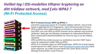 Hvilket lag i OSI-modellen tilhører kryptering av
ditt trådløse nettverk, med f.eks WPA2 ?
(Wi-Fi Protected Access)
Wi-Fi Protected Access (WPA og WPA2) er
avanserte krypteringsmetoder for å kryptere trådløse nettverk, med et enda
høyere krypteringsnivå enn forgjengeren, WEP (Wired Equivalent Privacy).
WPA og WPA2 sikrer dataoverføring ved å bruke en sikkerhetsnøkkel som
med WEP, men med WPA og WPA2 forandrer denne nøkkelen seg dynamisk
(skiftende). Dette gjør det betydelig vanskeligere for datasnokere/hackere å
klare å lese/knekke sikkerhetsnøkkelen for å komme seg inn på det trådløse
nettverket.
WPA og WPA2 ble utviklet på grunn av svakhetene man fant i WEP. Nyere
rutere og nettverkskort støtter WPA og WPA2.
WPA2 er en forbedret utgave av WPA-krypteringen. WPA2 har et enda høyere
krypteringsnivå enn WPA, med en nyere Advanced Encryption Standard (AES)
basert algoritme, og CCMP (Counter Mode with Cipher Block Chaining
Message Authentication Code Protocol).
 