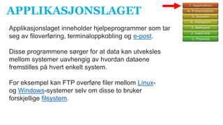 APPLIKASJONSLAGET
Applikasjonslaget inneholder hjelpeprogrammer som tar
seg av filoverføring, terminaloppkobling og e-post.
Disse programmene sørger for at data kan utveksles
mellom systemer uavhengig av hvordan dataene
fremstilles på hvert enkelt system.
For eksempel kan FTP overføre filer mellom Linux-
og Windows-systemer selv om disse to bruker
forskjellige filsystem.
 