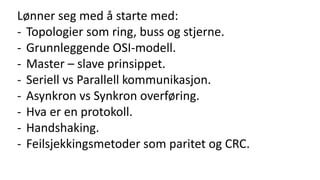 Lønner seg med å starte med:
- Topologier som ring, buss og stjerne.
- Grunnleggende OSI-modell.
- Master – slave prinsippet.
- Seriell vs Parallell kommunikasjon.
- Asynkron vs Synkron overføring.
- Hva er en protokoll.
- Handshaking.
- Feilsjekkingsmetoder som paritet og CRC.
 