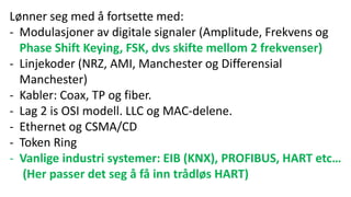 Lønner seg med å fortsette med:
- Modulasjoner av digitale signaler (Amplitude, Frekvens og
Phase Shift Keying, FSK, dvs skifte mellom 2 frekvenser)
- Linjekoder (NRZ, AMI, Manchester og Differensial
Manchester)
- Kabler: Coax, TP og fiber.
- Lag 2 is OSI modell. LLC og MAC-delene.
- Ethernet og CSMA/CD
- Token Ring
- Vanlige industri systemer: EIB (KNX), PROFIBUS, HART etc…
(Her passer det seg å få inn trådløs HART)
 