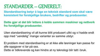 Standardisering betyr å lage en teknisk standard som skal være
konsistent for forskjellige brukere, bedrifter og produsenter.
Dette gjør at det blir lettere å koble sammen maskiner og nettverk
fra forskjellige produsenter.
Uten standardisering vil alt kunne blitt produsert ulikt og vi hadde endt
opp med “uendelig” mange varianter av samme utstyr.
Et problem med standardisering er at ikke alle løsninger kan passe for
alle oppgaver vi tar på oss.
Dette er tidkrevende og kan hindre at ny teknologi blir tatt i bruk.
STANDARDER – GENERELT:
 