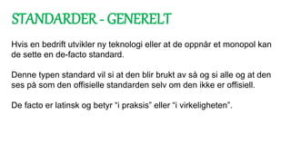 Hvis en bedrift utvikler ny teknologi eller at de oppnår et monopol kan
de sette en de-facto standard.
Denne typen standard vil si at den blir brukt av så og si alle og at den
ses på som den offisielle standarden selv om den ikke er offisiell.
De facto er latinsk og betyr “i praksis” eller “i virkeligheten”.
STANDARDER - GENERELT
 