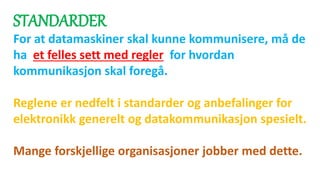 STANDARDER
For at datamaskiner skal kunne kommunisere, må de
ha et felles sett med regler for hvordan
kommunikasjon skal foregå.
Reglene er nedfelt i standarder og anbefalinger for
elektronikk generelt og datakommunikasjon spesielt.
Mange forskjellige organisasjoner jobber med dette.
 