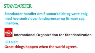 STANDARDER
Standarder handler om å samarbeide og være enig
med hverandre over landegrenser og firmaer seg
imellom.
ISO sier:
Great things happen when the world agrees.
International Organization for Standardization
 