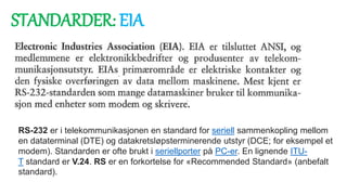 STANDARDER: EIA
RS-232 er i telekommunikasjonen en standard for seriell sammenkopling mellom
en dataterminal (DTE) og datakretsløpsterminerende utstyr (DCE; for eksempel et
modem). Standarden er ofte brukt i seriellporter på PC-er. En lignende ITU-
T standard er V.24. RS er en forkortelse for «Recommended Standard» (anbefalt
standard).
 