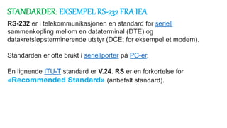 STANDARDER: EKSEMPEL RS-232 FRA IEA
RS-232 er i telekommunikasjonen en standard for seriell
sammenkopling mellom en dataterminal (DTE) og
datakretsløpsterminerende utstyr (DCE; for eksempel et modem).
Standarden er ofte brukt i seriellporter på PC-er.
En lignende ITU-T standard er V.24. RS er en forkortelse for
«Recommended Standard» (anbefalt standard).
 
