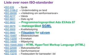 Liste over noen ISO-standarder
.
•ISO 639 – Språk
•ISO 3166-2 – Underinndeling av land
•ISO 26000 – «Veiledning om samfunnsansvar»
•ISO 4217 – Valuta
•ISO 8601 – Dato og tid
•ISO 8652 – Programmeringsspråket Ada 83/Ada 87
•ISO 8879 – metaspråket SGML
•ISO 9000 – Kvalitetsstyring
•ISO 9660 – Filsystem for cd-rom
•ISO 10487 – Bilstereokontakt
•ISO 13250 – Emnekart
•ISO 14000 – Miljøstyring
•ISO 15445 2000 – HTML HyperText Markup Language (HTML)
•ISO 22000 – Matvaresikkerhet
•ISO 26000 – Samfunnsansvar
•ISO 13216 – Festesystem for barneseter i bil
 