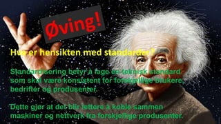 Hva er hensikten med standarder?
Standardisering betyr å lage en teknisk standard
som skal være konsistent for forskjellige brukere,
bedrifter og produsenter.
Dette gjør at det blir lettere å koble sammen
maskiner og nettverk fra forskjellige produsenter.
 