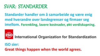 SVAR: STANDARDER
Standarder handler om å samarbeide og være enig
med hverandre over landegrenser og firmaer seg
imellom. Forenkling, lavere kostnader, økt verdiskapning.
ISO sier:
Great things happen when the world agrees.
International Organization for Standardization
 