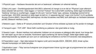 1.Physical Layer – Hardware tilsvarende det som er beskrevet i artikkelen om ethernet kabling.
2.Data Link Layer – Overføringsstandard ihht (802.x ethernet) vil mange si er en del av “Physical Layer ettersom
disse arbeider tett sammen. Data legges i 2 “rammer”/”bokser” for å sikre feilfri overføring. Dette laget kontrollerer
“klokking” (timing) av overføringen. Legger til info som “ramme”/”boks” type, adresse, forskjellige kontroll bit for
overføringen. Ihht IEEE standard er dette laget nå delt inn i 2 separate lag kalt “Logic Link Control” (LLC) og Media
Access Control (MAC). Denne MAC definisjonen må ikke forveksles med MAC som definisjon av hardware adresser
på NIC (Network Interface Card).
3.Network Layer – Dette er IP netverk protokollen som forsøker å finne enkleste og beste vei fra sender til mottager.
4.Transport Layer - TCP, UDP. Sikrer feilfri overføring av pakkene i den grad dette er mulig.
5.Session Layer – Bruker interface mot nettverket. Avklarer om en prosess er påbegynt eller åpnet, hvor lenge den
har vært åpen og om den er avsluttet. Kontrolerer også overføring når denne foregår. Dette laget støtter også
sikkerhetprotokoller og tabeller på navn som er nødvendig for enhetene å nå frem til hverandre med datapakkene.
6.Presentation Layer – Gjør data lesbare for lagene rundt ved å benytte ASCII , EBCDIC, BCD, binær syntax
inkludert kompresjon om dette benyttes.
7.Application Layer – Tilbyr service funksjoner som programvaren krever og som gjør at programmene kan utveksle
data over internet.
 