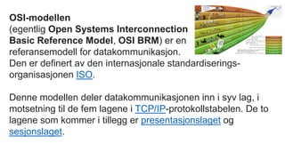 OSI-modellen
(egentlig Open Systems Interconnection
Basic Reference Model, OSI BRM) er en
referansemodell for datakommunikasjon.
Den er definert av den internasjonale standardiserings-
organisasjonen ISO.
Denne modellen deler datakommunikasjonen inn i syv lag, i
motsetning til de fem lagene i TCP/IP-protokollstabelen. De to
lagene som kommer i tillegg er presentasjonslaget og
sesjonslaget.
 