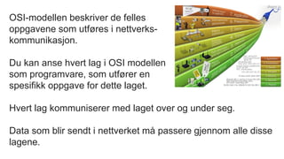 OSI-modellen beskriver de felles
oppgavene som utføres i nettverks-
kommunikasjon.
Du kan anse hvert lag i OSI modellen
som programvare, som utfører en
spesifikk oppgave for dette laget.
Hvert lag kommuniserer med laget over og under seg.
Data som blir sendt i nettverket må passere gjennom alle disse
lagene.
 