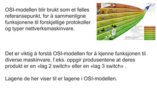 OSI-modellen blir brukt som et felles
referansepunkt, for å sammenligne
funksjonene til forskjellige protokoller
og typer nettverksmaskinvare.
Det er viktig å forstå OSI-modellen for å kjenne funksjonen til
diverse maskinvare, f.eks. oppgir produsentene at deres
produkt er en «lag 2 switch» eller en «lag 3 switch» .
Lagene de her viser til er lagene i OSI-modellen.
 