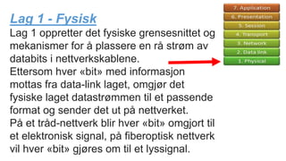 Lag 1 - Fysisk
Lag 1 oppretter det fysiske grensesnittet og
mekanismer for å plassere en rå strøm av
databits i nettverkskablene.
Ettersom hver «bit» med informasjon
mottas fra data-link laget, omgjør det
fysiske laget datastrømmen til et passende
format og sender det ut på nettverket.
På et tråd-nettverk blir hver «bit» omgjort til
et elektronisk signal, på fiberoptisk nettverk
vil hver «bit» gjøres om til et lyssignal.
 