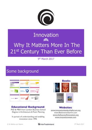 Innovation
B
Why It Matters More In The
21st
Century Than Ever Before
9th
March 2017
Some background
© Dr Bettina von Stamm 9th
March 2017
Educational Background:
PhD & MBA from London Business School
Degree in Architecture & Town Planning
In pursuit of understanding and enabling
innovation since 1992
Books
Websites:
www.innovationleadershipforum.org
www.BettinavonStamm.com
www.thefutureoﬁnnovation.org
www.innovationwave.com
 