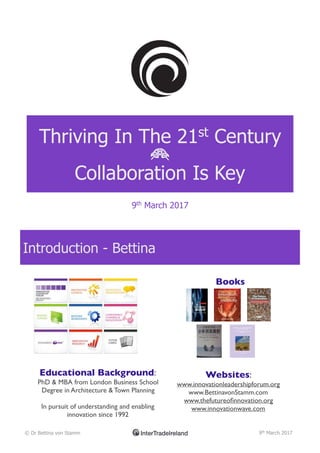 Thriving In The 21st
Century
B
Collaboration Is Key
9th
March 2017
Introduction - Bettina
© Dr Bettina von Stamm 9th
March 2017
Educational Background:
PhD & MBA from London Business School
Degree in Architecture & Town Planning
In pursuit of understanding and enabling
innovation since 1992
Books
Websites:
www.innovationleadershipforum.org
www.BettinavonStamm.com
www.thefutureoﬁnnovation.org
www.innovationwave.com
 