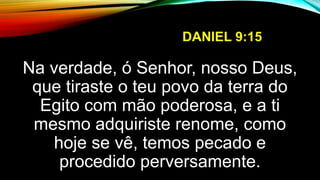 DANIEL 9:15
Na verdade, ó Senhor, nosso Deus,
que tiraste o teu povo da terra do
Egito com mão poderosa, e a ti
mesmo adquiriste renome, como
hoje se vê, temos pecado e
procedido perversamente.
 