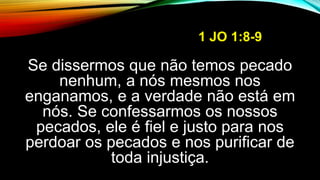 1 JO 1:8-9
Se dissermos que não temos pecado
nenhum, a nós mesmos nos
enganamos, e a verdade não está em
nós. Se confessarmos os nossos
pecados, ele é fiel e justo para nos
perdoar os pecados e nos purificar de
toda injustiça.
 