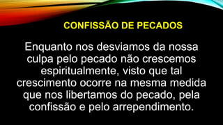 CONFISSÃO DE PECADOS
Enquanto nos desviamos da nossa
culpa pelo pecado não crescemos
espiritualmente, visto que tal
crescimento ocorre na mesma medida
que nos libertamos do pecado, pela
confissão e pelo arrependimento.
 