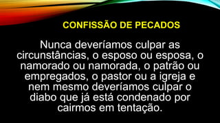 CONFISSÃO DE PECADOS
Nunca deveríamos culpar as
circunstâncias, o esposo ou esposa, o
namorado ou namorada, o patrão ou
empregados, o pastor ou a igreja e
nem mesmo deveríamos culpar o
diabo que já está condenado por
cairmos em tentação.
 