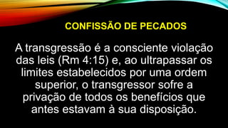 CONFISSÃO DE PECADOS
A transgressão é a consciente violação
das leis (Rm 4:15) e, ao ultrapassar os
limites estabelecidos por uma ordem
superior, o transgressor sofre a
privação de todos os benefícios que
antes estavam à sua disposição.
 