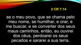 2 CR 7:14
se o meu povo, que se chama pelo
meu nome, se humilhar, e orar, e
me buscar, e se converter dos seus
maus caminhos, então, eu ouvirei
dos céus, perdoarei os seus
pecados e sararei a sua terra.
 