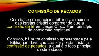 CONFISSÃO DE PECADOS
Com base em princípios bíblicos, a maioria
das igrejas cristãs compreende que a
confissão de fé em Jesus Cristo é um princípio
da conversão espiritual.
Contudo, há outra confissão apresentada pela
Bíblia que deve caracterizar a vida cristã: a
confissão de pecados, a qual é o foco principal
deste estudo.
 