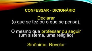 CONFESSAR - DICIONÁRIO
Declarar
(o que se fez ou o que se pensa).
O mesmo que professar ou seguir
(um sistema, uma religião)
Sinônimo: Revelar
 