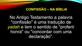 CONFISSÃO – NA BÍBLIA
No Antigo Testamento a palavra
"confissão" é uma tradução de
yadah e tem o sentido de "proferir
honra" ou "concordar com uma
declaração".
 