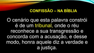 CONFISSÃO – NA BÍBLIA
O cenário que esta palavra constrói
é de um tribunal, onde o réu
reconhece a sua transgressão e
concorda com a acusação, e desse
modo, honra aquele diz a verdade e
a justiça.
 