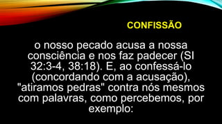 CONFISSÃO
o nosso pecado acusa a nossa
consciência e nos faz padecer (SI
32:3-4, 38:18). E, ao confessá-lo
(concordando com a acusação),
"atiramos pedras" contra nós mesmos
com palavras, como percebemos, por
exemplo:
 
