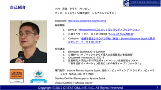 Copyright ?2017 CREATIONLINE, INC. All Rights Reserved
ԼB ľ r ߤĤȤ
ꥨ`饤ʽ ˥󥵥륿
ݺߣshare: http://www.slideshare.net/mkiuchi4
Nĸ
a. gihyo.jp: Mesosphere DCOSǤĤ륯饦ɥץꥱ`
b. սU饦ɥե`20166 Azure IoT Suiteu
c. Codezine: Cеѧ򥯥饦ɤXY BluemixApache SparkǮ
ʥ󥵩`ǩ`ϴ
Nv
a. Developer Summit 2016 Summer
b. սUBP ѥ֥å饦Ɍ᰸Bv
c. Cloudweek Hokkaido 2015/2016
d. оѧԺѧ ѧgΥ٩`о󥿩`
ѧgΥ٩`ߤΤοѧ`ץե`ࡹ
TҰApache Mesos, Apache Spark, ɢԥ`ƥ, 饦ɥԥ`
, NoSQL DB, DB
Oreilley Certified Developer on Apache Spark
Docker Certified Technical Trainer
2
 