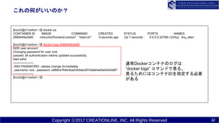 Copyright ?2017 CREATIONLINE, INC. All Rights Reserved
κΤΤ
[kiuchi@x1carbon ~]$ docker ps
CONTAINER ID IMAGE COMMAND CREATED STATUS PORTS NAMES
2689449a3b60 mkiuchicl/frontend-centos7 "/start.sh" 9 seconds ago Up 7 seconds 0.0.0.0:32768->22/tcp tiny_allen
[kiuchi@x1carbon ~]$ docker logs 2689449a3b60
ADD user account
Changing password for user root.
passwd: all authentication tokens updated successfully.
start sshd
--------------------
SSH PASSWORD - please change immediately
username: root , password: e988ce764e3bad34ddac957e6e64e83e5424af97
--------------------
[kiuchi@x1carbon ~]$
ͨDockerƥʤΥ
docker logs ޥɤҊ롣
Ҋ뤿ˤϥƥIDָҪ

22
 